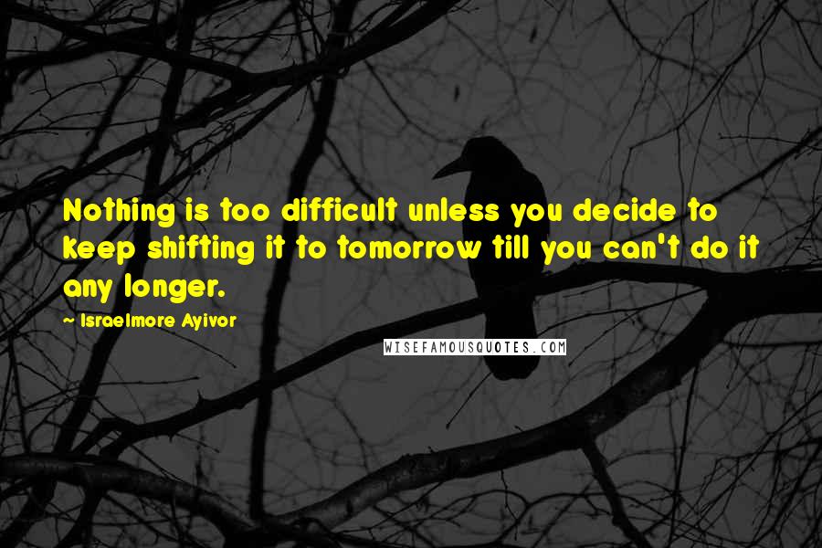 Israelmore Ayivor Quotes: Nothing is too difficult unless you decide to keep shifting it to tomorrow till you can't do it any longer.