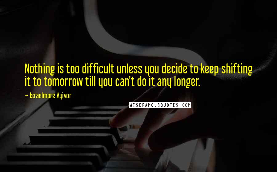 Israelmore Ayivor Quotes: Nothing is too difficult unless you decide to keep shifting it to tomorrow till you can't do it any longer.