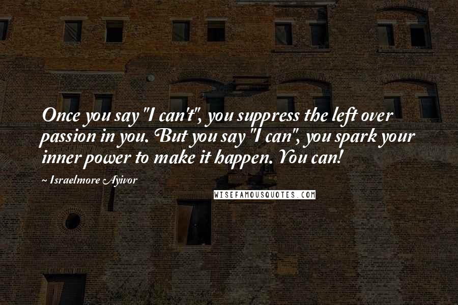 Israelmore Ayivor Quotes: Once you say "I can't", you suppress the left over passion in you. But you say "I can", you spark your inner power to make it happen. You can!