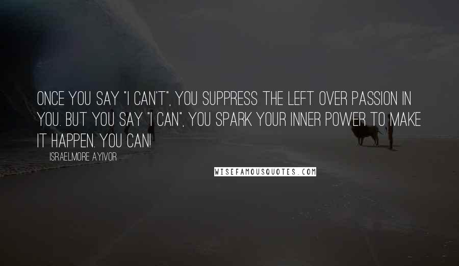 Israelmore Ayivor Quotes: Once you say "I can't", you suppress the left over passion in you. But you say "I can", you spark your inner power to make it happen. You can!