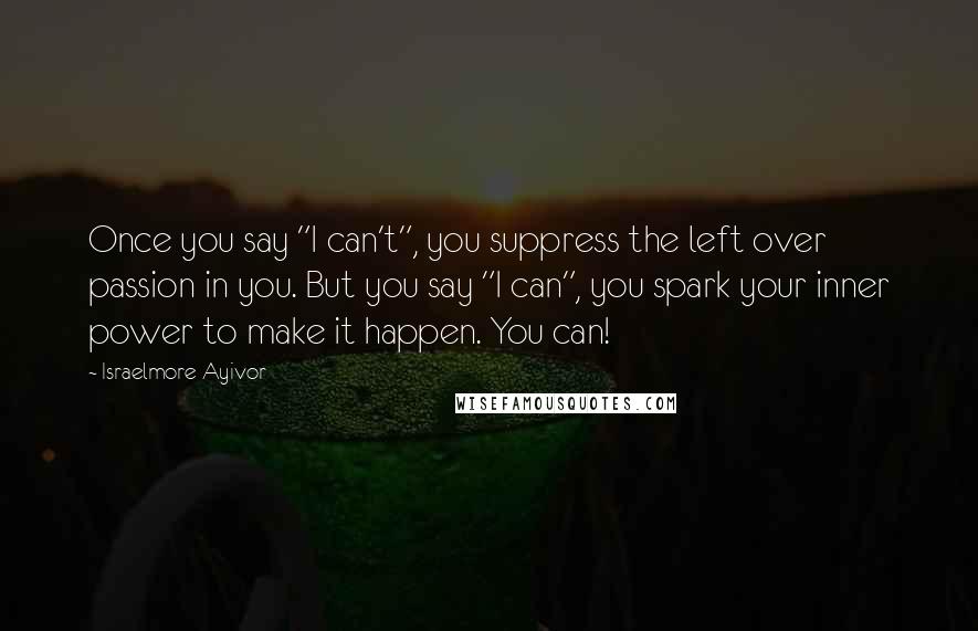 Israelmore Ayivor Quotes: Once you say "I can't", you suppress the left over passion in you. But you say "I can", you spark your inner power to make it happen. You can!