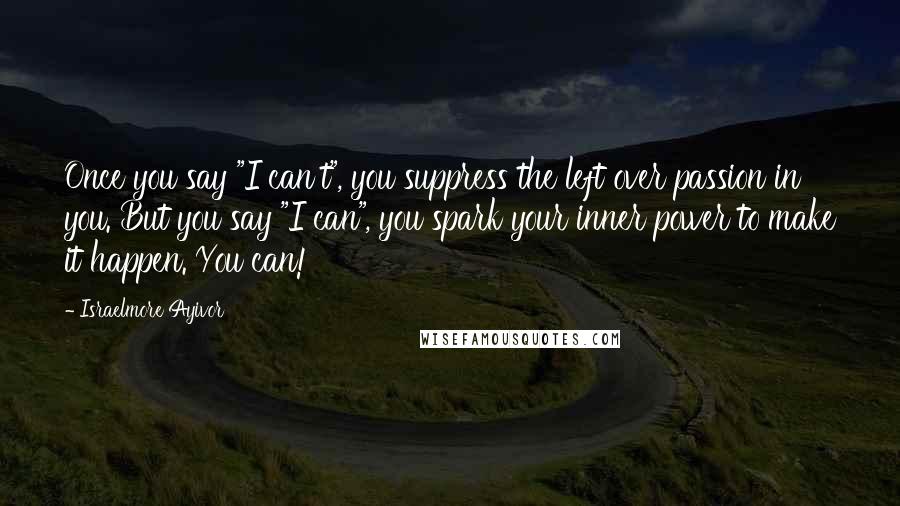 Israelmore Ayivor Quotes: Once you say "I can't", you suppress the left over passion in you. But you say "I can", you spark your inner power to make it happen. You can!