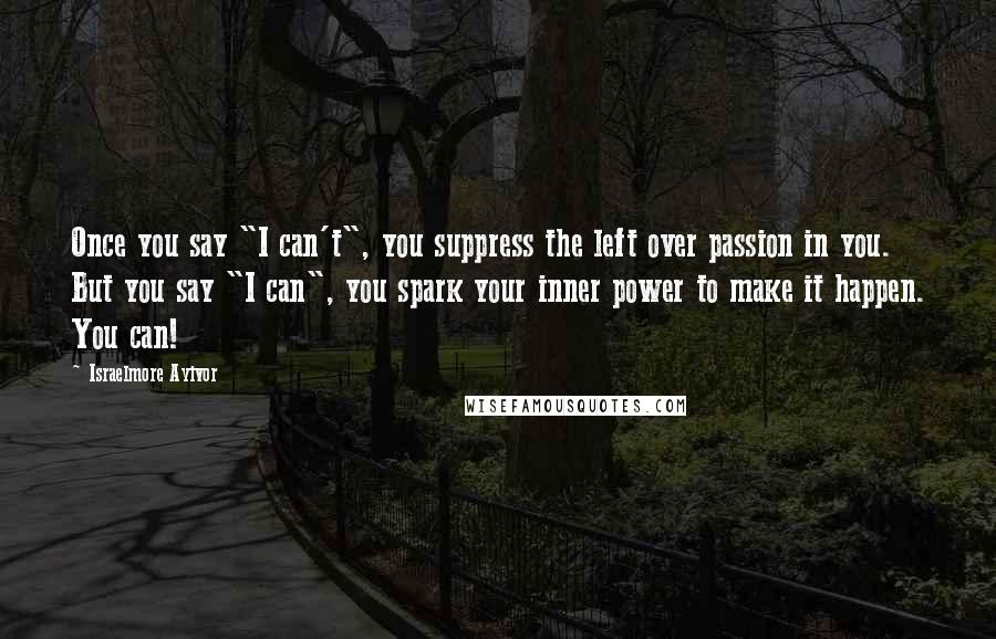 Israelmore Ayivor Quotes: Once you say "I can't", you suppress the left over passion in you. But you say "I can", you spark your inner power to make it happen. You can!