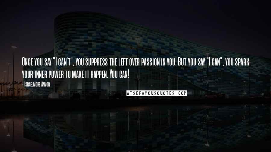 Israelmore Ayivor Quotes: Once you say "I can't", you suppress the left over passion in you. But you say "I can", you spark your inner power to make it happen. You can!