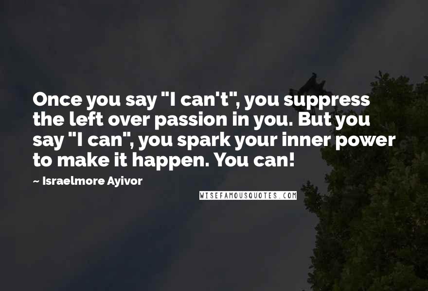 Israelmore Ayivor Quotes: Once you say "I can't", you suppress the left over passion in you. But you say "I can", you spark your inner power to make it happen. You can!