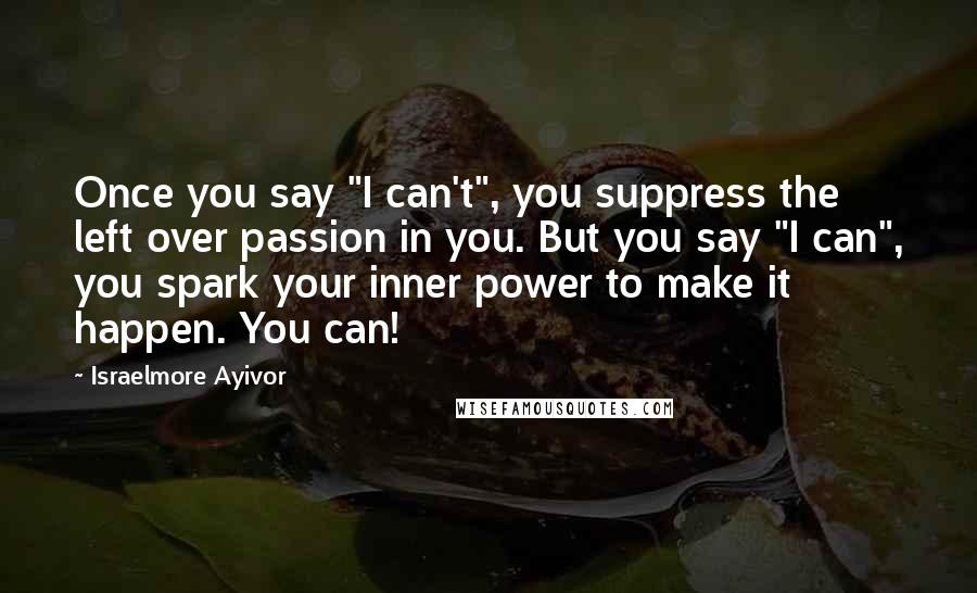 Israelmore Ayivor Quotes: Once you say "I can't", you suppress the left over passion in you. But you say "I can", you spark your inner power to make it happen. You can!