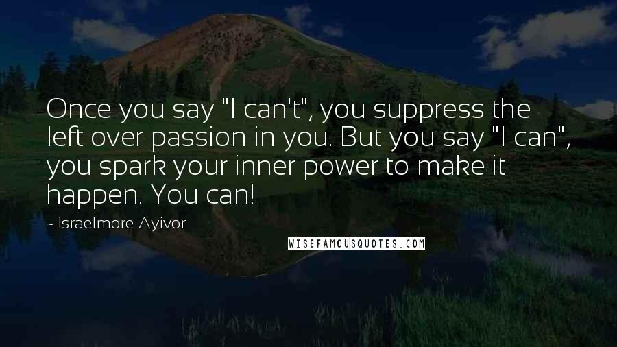 Israelmore Ayivor Quotes: Once you say "I can't", you suppress the left over passion in you. But you say "I can", you spark your inner power to make it happen. You can!