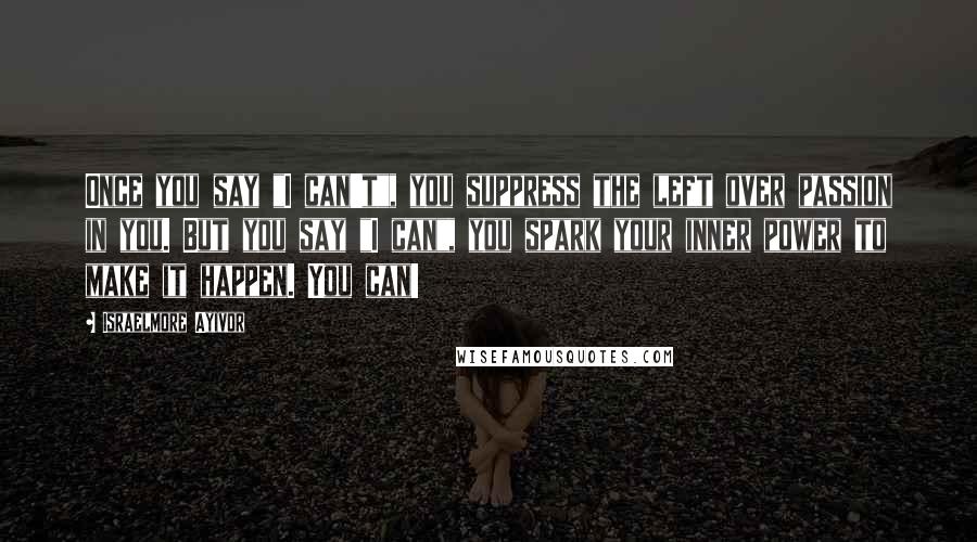 Israelmore Ayivor Quotes: Once you say "I can't", you suppress the left over passion in you. But you say "I can", you spark your inner power to make it happen. You can!