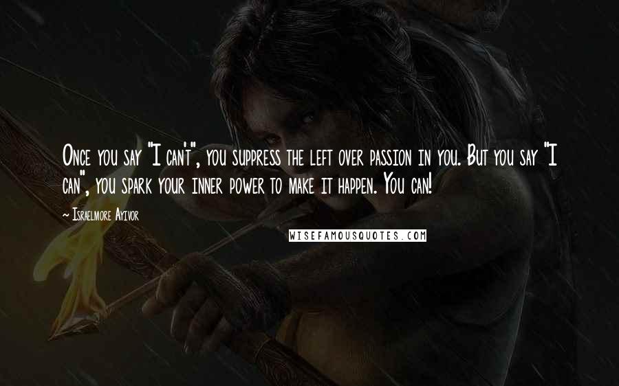 Israelmore Ayivor Quotes: Once you say "I can't", you suppress the left over passion in you. But you say "I can", you spark your inner power to make it happen. You can!