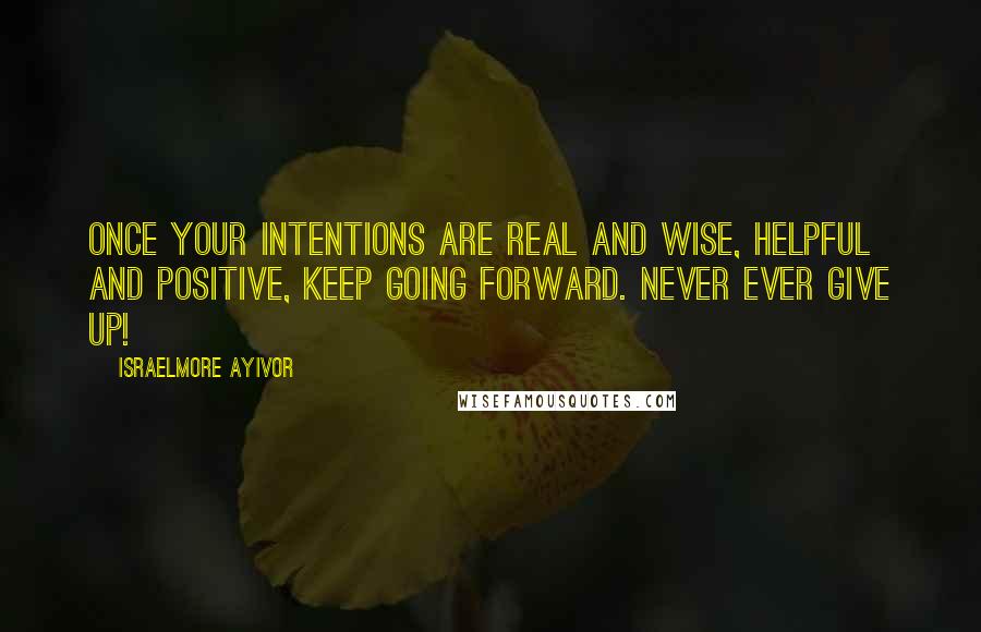 Israelmore Ayivor Quotes: Once your intentions are real and wise, helpful and positive, keep going forward. Never ever give up!