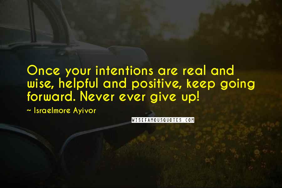 Israelmore Ayivor Quotes: Once your intentions are real and wise, helpful and positive, keep going forward. Never ever give up!