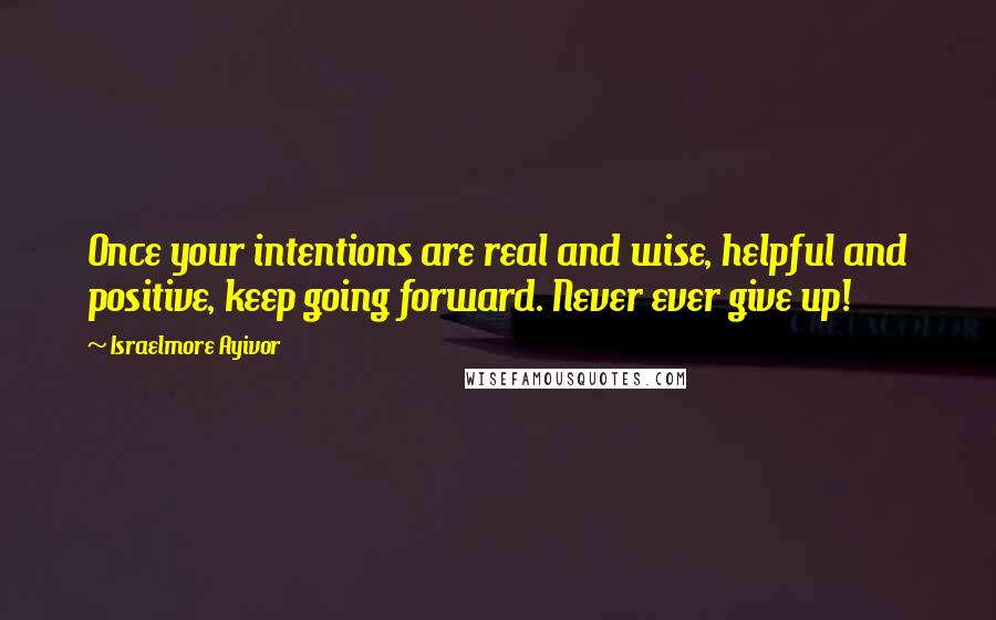 Israelmore Ayivor Quotes: Once your intentions are real and wise, helpful and positive, keep going forward. Never ever give up!