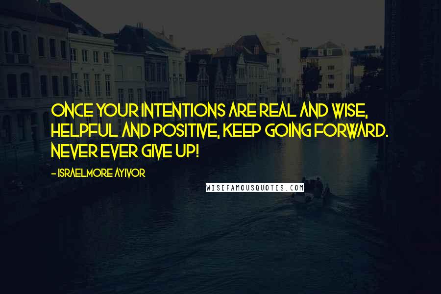 Israelmore Ayivor Quotes: Once your intentions are real and wise, helpful and positive, keep going forward. Never ever give up!