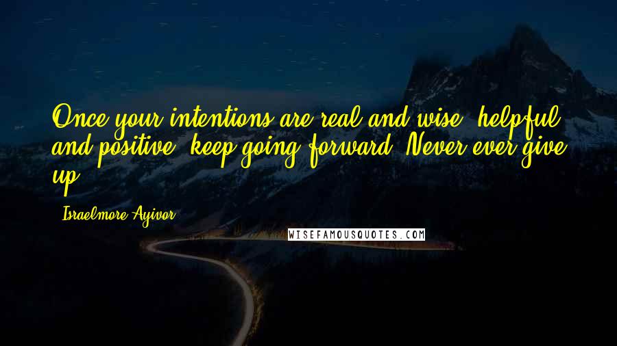 Israelmore Ayivor Quotes: Once your intentions are real and wise, helpful and positive, keep going forward. Never ever give up!