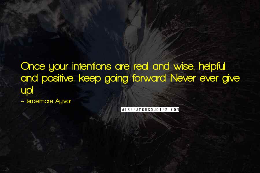 Israelmore Ayivor Quotes: Once your intentions are real and wise, helpful and positive, keep going forward. Never ever give up!