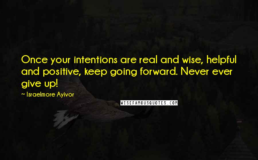 Israelmore Ayivor Quotes: Once your intentions are real and wise, helpful and positive, keep going forward. Never ever give up!