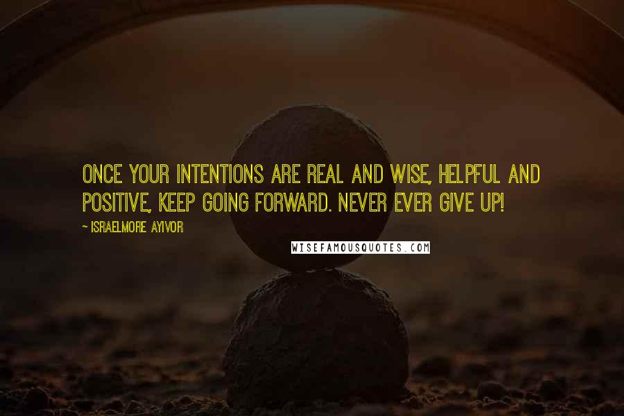 Israelmore Ayivor Quotes: Once your intentions are real and wise, helpful and positive, keep going forward. Never ever give up!