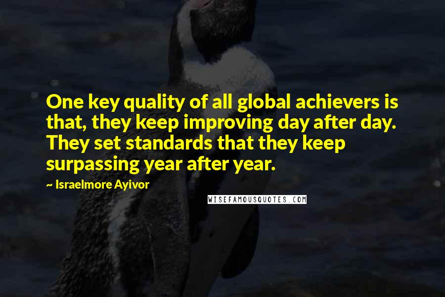 Israelmore Ayivor Quotes: One key quality of all global achievers is that, they keep improving day after day. They set standards that they keep surpassing year after year.