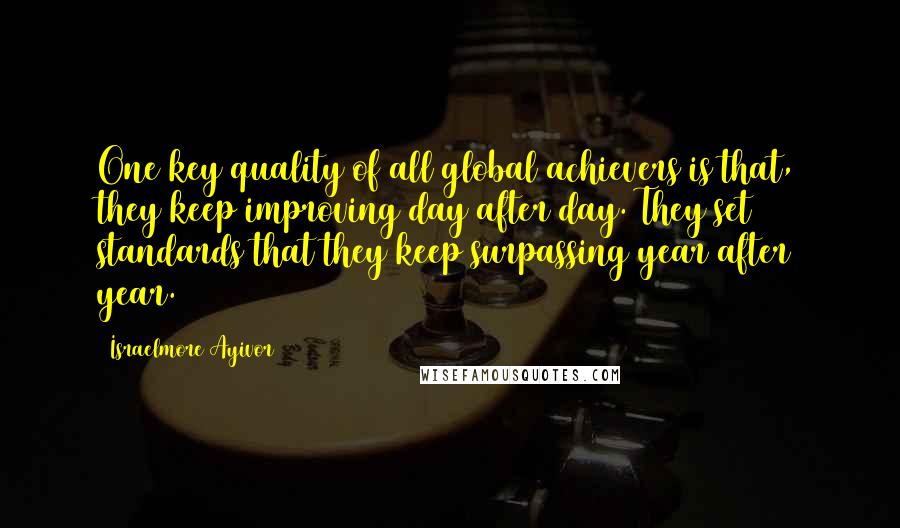 Israelmore Ayivor Quotes: One key quality of all global achievers is that, they keep improving day after day. They set standards that they keep surpassing year after year.