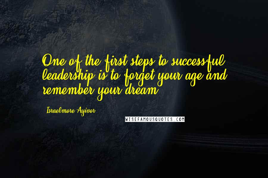 Israelmore Ayivor Quotes: One of the first steps to successful leadership is to forget your age and remember your dream.