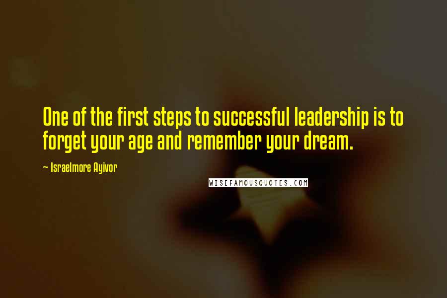 Israelmore Ayivor Quotes: One of the first steps to successful leadership is to forget your age and remember your dream.