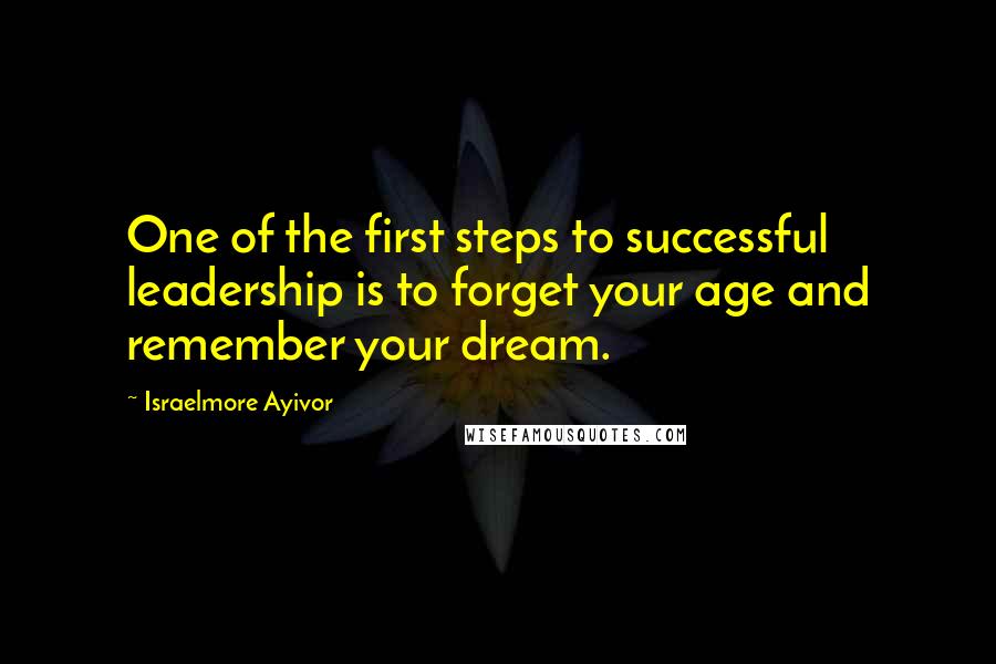 Israelmore Ayivor Quotes: One of the first steps to successful leadership is to forget your age and remember your dream.