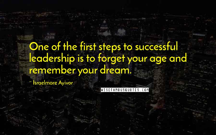Israelmore Ayivor Quotes: One of the first steps to successful leadership is to forget your age and remember your dream.
