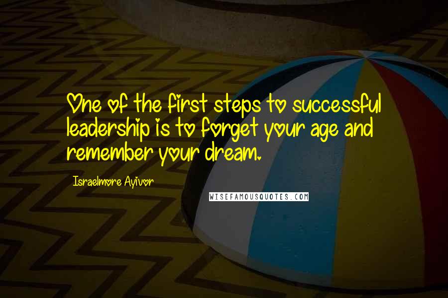 Israelmore Ayivor Quotes: One of the first steps to successful leadership is to forget your age and remember your dream.