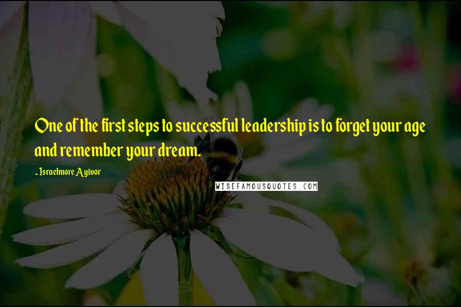 Israelmore Ayivor Quotes: One of the first steps to successful leadership is to forget your age and remember your dream.