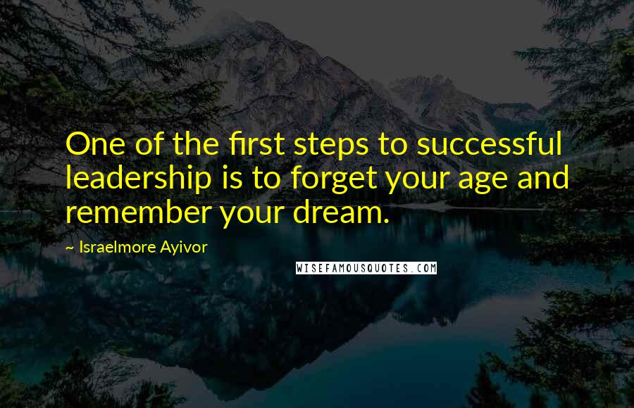 Israelmore Ayivor Quotes: One of the first steps to successful leadership is to forget your age and remember your dream.