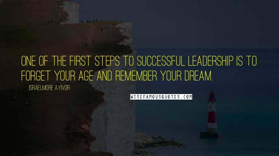 Israelmore Ayivor Quotes: One of the first steps to successful leadership is to forget your age and remember your dream.