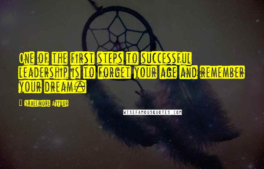 Israelmore Ayivor Quotes: One of the first steps to successful leadership is to forget your age and remember your dream.