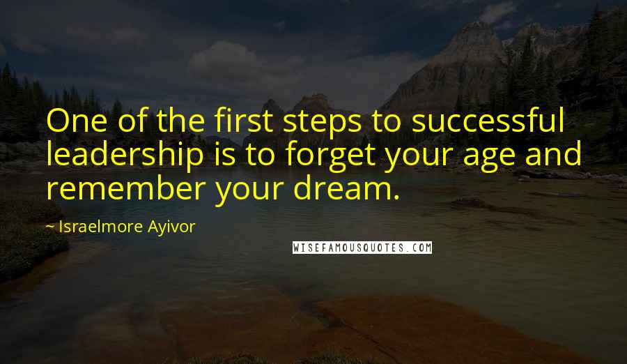 Israelmore Ayivor Quotes: One of the first steps to successful leadership is to forget your age and remember your dream.