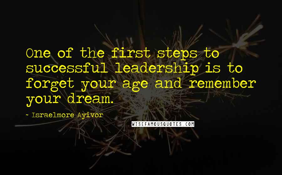 Israelmore Ayivor Quotes: One of the first steps to successful leadership is to forget your age and remember your dream.