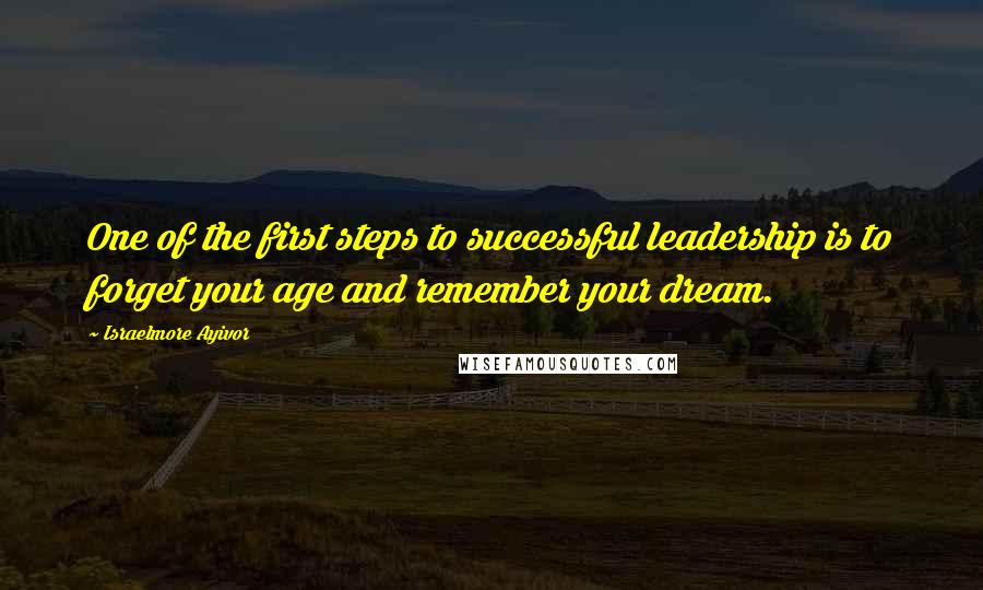 Israelmore Ayivor Quotes: One of the first steps to successful leadership is to forget your age and remember your dream.