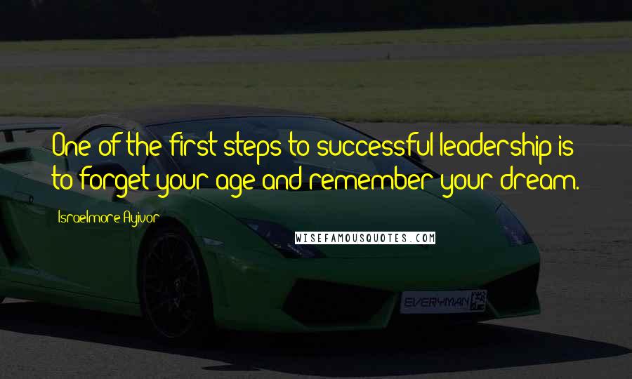 Israelmore Ayivor Quotes: One of the first steps to successful leadership is to forget your age and remember your dream.