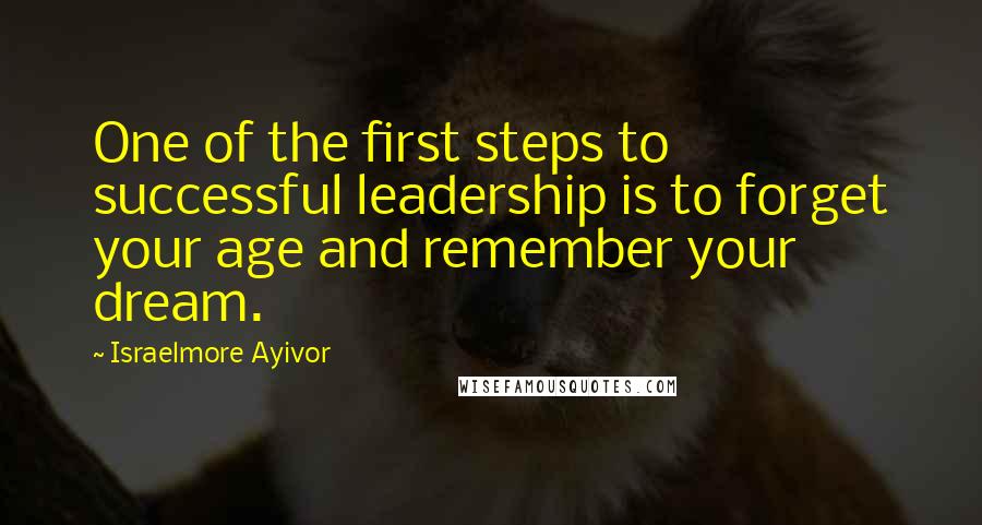 Israelmore Ayivor Quotes: One of the first steps to successful leadership is to forget your age and remember your dream.