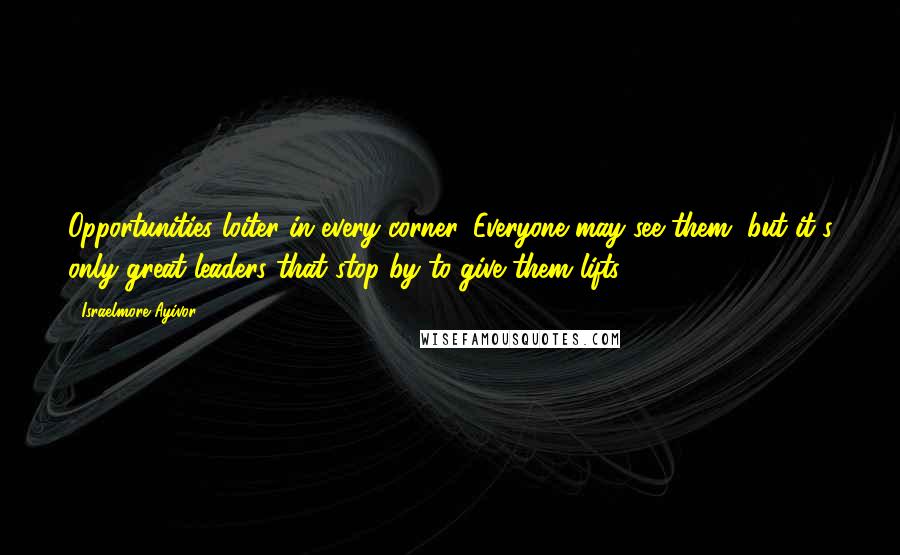 Israelmore Ayivor Quotes: Opportunities loiter in every corner. Everyone may see them, but it's only great leaders that stop by to give them lifts!