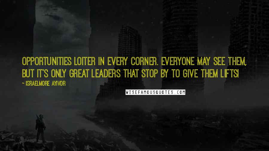 Israelmore Ayivor Quotes: Opportunities loiter in every corner. Everyone may see them, but it's only great leaders that stop by to give them lifts!