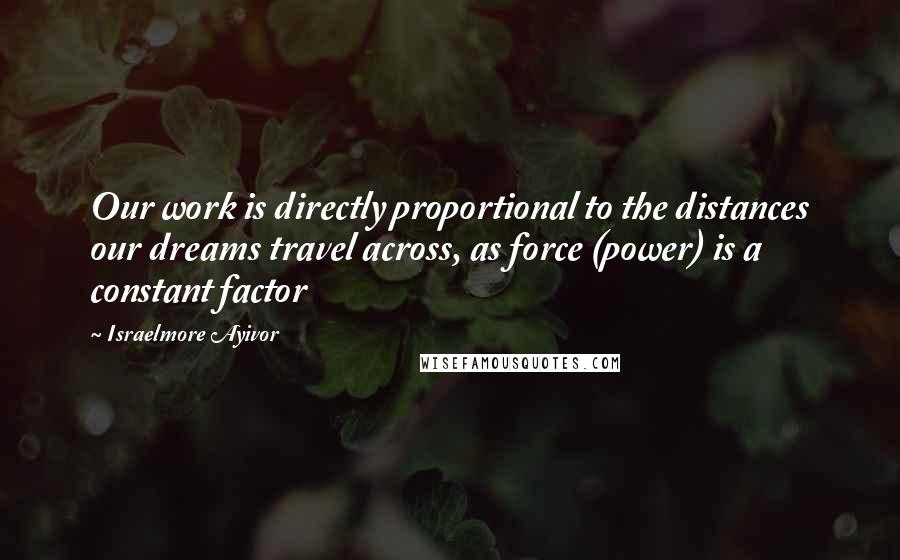 Israelmore Ayivor Quotes: Our work is directly proportional to the distances our dreams travel across, as force (power) is a constant factor