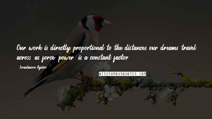 Israelmore Ayivor Quotes: Our work is directly proportional to the distances our dreams travel across, as force (power) is a constant factor