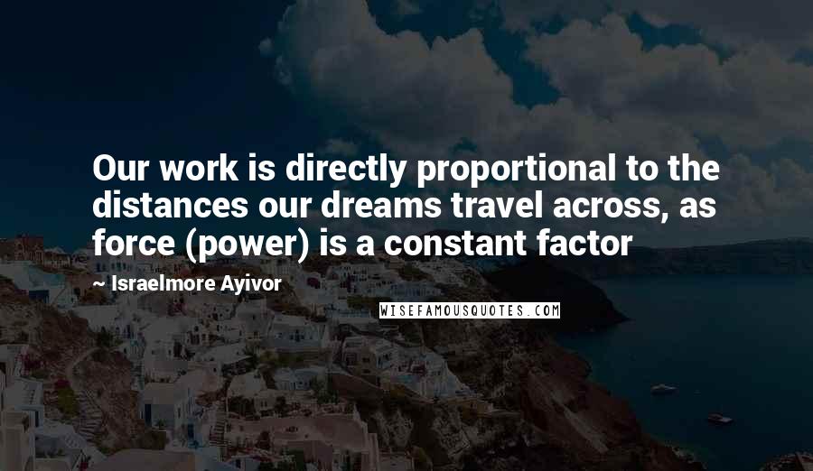 Israelmore Ayivor Quotes: Our work is directly proportional to the distances our dreams travel across, as force (power) is a constant factor