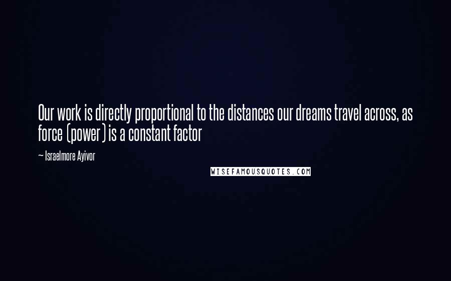 Israelmore Ayivor Quotes: Our work is directly proportional to the distances our dreams travel across, as force (power) is a constant factor