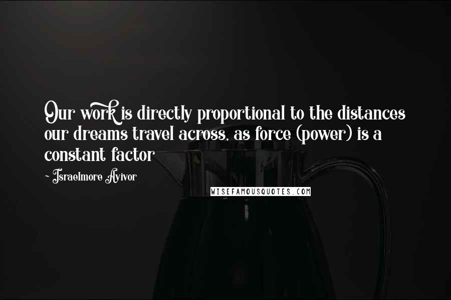 Israelmore Ayivor Quotes: Our work is directly proportional to the distances our dreams travel across, as force (power) is a constant factor