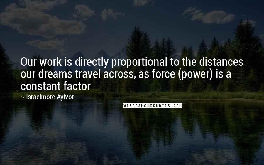 Israelmore Ayivor Quotes: Our work is directly proportional to the distances our dreams travel across, as force (power) is a constant factor