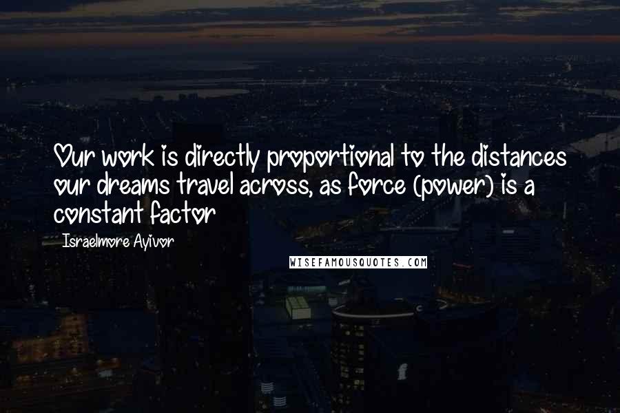 Israelmore Ayivor Quotes: Our work is directly proportional to the distances our dreams travel across, as force (power) is a constant factor