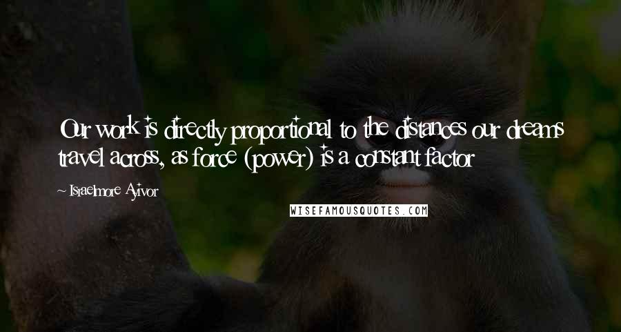 Israelmore Ayivor Quotes: Our work is directly proportional to the distances our dreams travel across, as force (power) is a constant factor