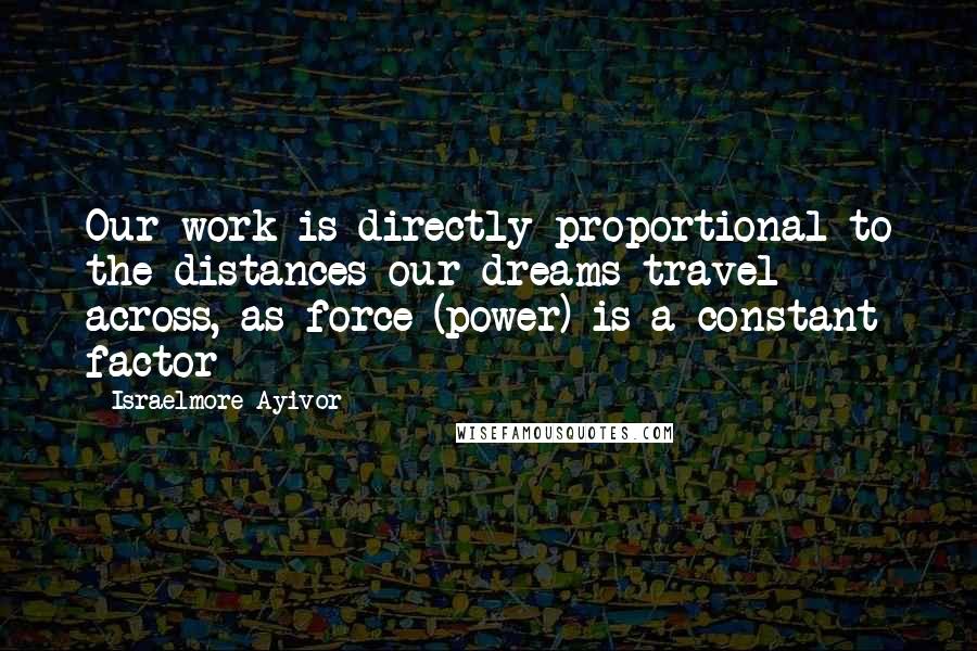 Israelmore Ayivor Quotes: Our work is directly proportional to the distances our dreams travel across, as force (power) is a constant factor