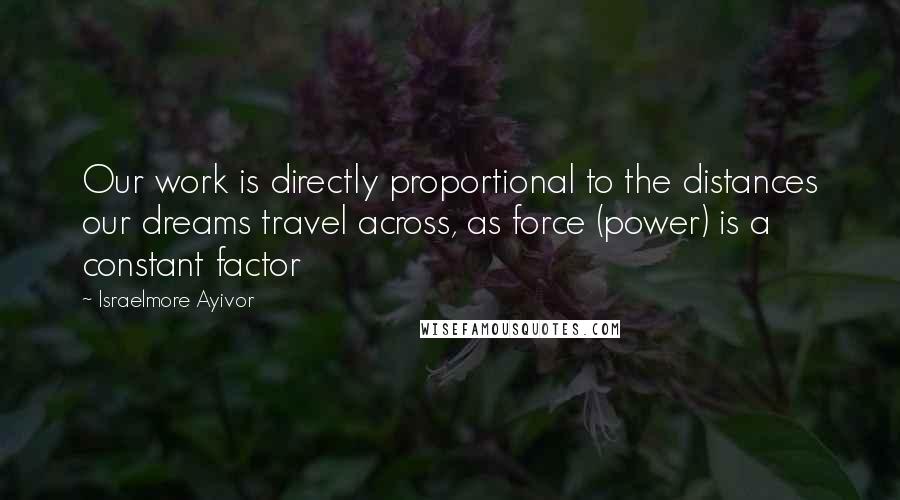 Israelmore Ayivor Quotes: Our work is directly proportional to the distances our dreams travel across, as force (power) is a constant factor