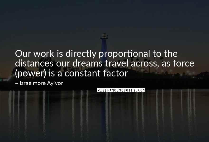 Israelmore Ayivor Quotes: Our work is directly proportional to the distances our dreams travel across, as force (power) is a constant factor